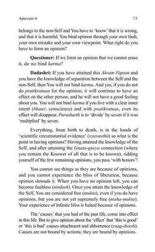 Aptavani-4 73
belongs to the non-Self and You have to ‘know’that it is wrong,
and that it is harmful. You bind opinion through your own fault,
your own mistake and your own viewpoint. What right do you
have to form an opinion?
Questioner: If we form an opinion that we cannot erase
it, do we bind karma?
Dadashri: If you have attained this Akram Vignan and
you have the knowledge of separation between the Self and the
non-Self, then You will not bind karma. And yes, if you do not
do pratikraman for the opinion, it will continue to have an
effect on the other person, and he will not have a good feeling
about you. You will not bind karma if you live with a clear inner
intent (bhaav; conscience) and with pratikraman, even its
effect will disappear. Purusharth is to ‘divide’by seven if it was
‘multiplied’ by seven.
Everything, from birth to death, is in the hands of
‘scientific circumstantial evidence’ (vyavasthit) so what is the
point in having opinions? Having attained the knowledge of the
Self, and after attaining the Gnata-gneya connection (where
you remain the Knower of all that is to be known), ridding
yourself of the few remaining opinions, you pass ‘with honors’!
You cannot see things as they are because of opinions,
and you cannot experience the bliss of liberation, because
opinion shrouds it. When you have no opinion left, you can
become faultless (nirdosh). Once you attain the knowledge of
the Self, You are considered free (mukta), even if you do have
opinions, but you are not yet supremely free (maha-mukta).
Your experience of infinite bliss is halted because of opinions.
The ‘causes’ that you had of the past life, come into effect
in this life. But to give opinion about the ‘effect’ that ‘this is good’
or ‘this is bad’ causes attachment and abhorrence (raag-dwesh).
Causes are not bound by actions; they are bound by opinions.
 
