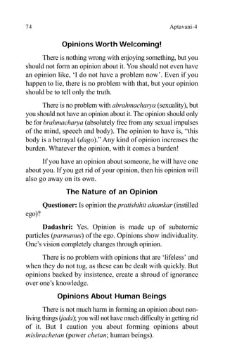 74 Aptavani-4
Opinions Worth Welcoming!
There is nothing wrong with enjoying something, but you
should not form an opinion about it. You should not even have
an opinion like, ‘I do not have a problem now’. Even if you
happen to lie, there is no problem with that, but your opinion
should be to tell only the truth.
There is no problem with abrahmacharya (sexuality), but
you should not have an opinion about it. The opinion should only
be for brahmacharya (absolutely free from any sexual impulses
of the mind, speech and body). The opinion to have is, “this
body is a betrayal (dago).” Any kind of opinion increases the
burden. Whatever the opinion, with it comes a burden!
If you have an opinion about someone, he will have one
about you. If you get rid of your opinion, then his opinion will
also go away on its own.
The Nature of an Opinion
Questioner: Is opinion the pratishthit ahamkar (instilled
ego)?
Dadashri: Yes. Opinion is made up of subatomic
particles (parmanus) of the ego. Opinions show individuality.
One’s vision completely changes through opinion.
There is no problem with opinions that are ‘lifeless’ and
when they do not tug, as these can be dealt with quickly. But
opinions backed by insistence, create a shroud of ignorance
over one’s knowledge.
Opinions About Human Beings
There is not much harm in forming an opinion about non-
living things (jada); you will not have much difficulty in getting rid
of it. But I caution you about forming opinions about
mishrachetan (power chetan; human beings).
 