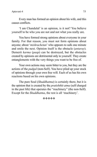 Aptavani-4 75
Every man has formed an opinion about his wife, and this
causes conflicts.
‘I am Chandulal’ is an opinion, is it not? You believe
yourself to be who you are not and not what you really are.
You have formed strong opinions about everyone in your
family. For that reason, you must not form opinions about
anyone; about ‘mishrachetan’ who appears to sulk one minute
and smile the next. Opinion itself is the obstacle (antaray).
Demerit karma (paap) can be destroyed, but the obstacles
created by opinions are detrimental only to yourself. They create
entanglements with the very things you want to be free of.
Your own actions may seem bitter to you, but they are the
actions of the pudgal (non-Self). You have piled up your stock
of opinions through your own free will. Each of us has his own
reactions based on his own opinions.
The pure Soul (Shuddhatma) is certainly there, but it is
the opinion that is created by the pratishthit atma (self charged
in the past life) that operates the “machinery” (the non-Self).
Except for the Shuddhatma, the rest is all ‘machinery’.
™™™™™
 