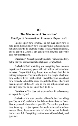 76 Aptavani-4
(6)
The Blindness of ‘Know-How’
The Ego of ‘Know-How’ Prevents ‘Expertise’!
I do not know how to write. I do not even know how to
hold a pen. I do not know how to do anything. When one does
not know how to do anything related to sansar (the mundane),
one is called a Gnani. I am considered abuddha (one who
does not use intellect).
Questioner: You call yourself abuddha (without intellect),
but to me you seem extremely intelligent (prabuddha).
Dadashri: But I am telling you everything from my own
experience. I am seventy years old, but I still do not know how
to shave. People think they know how to shave, but that is
nothing but egoism. There must be just a few people who know
how to shave. Even I realize that I myself have no idea about
how properly to hold the razor or angle the blade. I have not
become expert at that. As long as you are not an expert, you
can only say, you do not know how to do it.
Questioner: You have not seen any benefit in becoming
an expert, have you?
Dadashri: It is not a question of benefit, but I am telling
you ‘just as it is’, and that is that I do not know how to shave.
You may wonder how that is possible. To say that you know
how, is wrong. It is just egoism. Many do not even know how
to use a blade; they cannot even tell whether or not the blade
has become dull. Everything continues on with such laxity and
ignorance.
 
