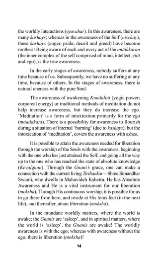 14
the worldly interactions (vyavahar). In this awareness, there are
many kashays; whereas in the awareness of the Self (nischay),
these kashays (anger, pride, deceit and greed) have become
rootless! Being aware of each and every act of the antahkaran
(the inner complex of the self comprised of mind, intellect, chit
and ego), is the true awareness.
In the early stages of awareness, nobody suffers at any
time because of us. Subsequently, we have no suffering at any
time, because of others. In the stages of awareness, there is
natural oneness with the pure Soul.
The awareness of awakening Kundalini (yogic power;
corporeal energy) or traditional methods of meditation do not
help increase awareness, but they do increase the ego.
‘Meditation’ is a form of intoxication primarily for the ego
(maadakata). There is a possibility for awareness to flourish
during a situation of internal ‘burning’ (due to kashays), but the
intoxication of ‘meditation’, covers the awareness with ashes.
It is possible to attain the awareness needed for liberation
through the worship of the Souls with the awareness; beginning
with the one who has just attained the Self, and going all the way
up to the one who has reached the state of absolute knowledge
(Kevalgnan). Through the Gnani’s grace, one can make a
connection with the current living Tirthankar – Shree Simandhar
Swami, who dwells in Mahavideh Kshetra. He has Absolute
Awareness and He is a vital instrument for our liberation
(moksha). Through His continuous worship, it is possible for us
to go there from here, and reside at His lotus feet (in the next
life), and thereafter, attain liberation (moksha).
In the mundane worldly matters, where the world is
awake; the Gnanis are ‘asleep’, and in spiritual matters, where
the world is ‘asleep’, the Gnanis are awake! The worldly
awareness is with the ego; whereas with awareness without the
ego, there is liberation (moksha)!
 