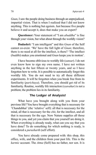 78 Aptavani-4
Gnan, I saw the people doing business through an unprejudiced,
impartial vision. That is when I realized that I did not know
anything. This is nothing but egoism. Just because five people
believe it and accept it, does that make you an expert?
Questioner: Your statement of “I am abuddha” is fine
through your vision, but what about through the worldly vision?
Dadashri: “I am intelligent” and this Gnan of the Self
cannot co-exist. ‘We’ have the full light of Gnan; therefore,
there is no need at all for the intellect, is there? ‘The intellect
(buddhi) makes you emotional and Gnan keeps you in motion’.
I have become oblivious to worldly life (sansar). I do not
even know how to sign my own name. I have not written
anything in the last fifteen or twenty years, and so I have
forgotten how to write. It is possible to automatically forget this
worldly life. You do not need to try all these different
experiments. It will be forgotten when you break free from its
familiarity (parichaya). Therefore, you should get rid of its
familiarity. Routine, worldly life interaction (vyavahar) is not a
problem; the problem lies in its familiarity.
The Ledger of Analysis!
What have you brought along with you from your
previous life? You have brought everything that is necessary for
‘Chandubhai’ (the ‘relative’ self): all that is necessary for the
mind, all that is necessary for the chit, for the intellect, and all
that is necessary for the ego. Now Nature supplies all those
things to you, and yet you claim that you yourself are doing it.
When everything is already ready, what can you say that you
have done? To do something for which nothing is ready, is
considered a purusharth (self effort).
You have already come prepared with: this shop, this
office, wife, and the children from your past life. This is the
karmic account. The Atma (Self) has no father, nor son. It is
 