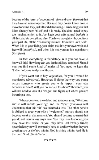 Aptavani-4 79
because of the result of accounts of ‘give and take’ (karma) that
they have all come together. Because they do not know how to
move forward, they just till and delve along. I am telling you that
it has already been ‘tilled’and it is ready. You don’t need to pay
too much attention to it. Just keep your chit natural (sahaj) in
all this, and do everything else. You have brought with you, from
your past life, all the ‘mandatory stations’ from birth until death.
When it is to your liking, you claim that it is your own wish and
free will (marajiyat), and when it is not, you say it is mandatory
(farajiyat).
In fact, everything is mandatory. Will you not have to
know all this? How long can you let this fallacy continue? Should
you not find some kind of analysis? You need to keep the
‘ledger’of your analysis with you.
If you went out to buy vegetables, for you it would be
mandatory (farajiyat). However, if along the way you come
across someone who greets you with respect, your ego
becomes inflated! Will you not incur a loss here? Therefore, you
will not need to look at a ‘ledger’and figure out where you are
incurring a loss.
When you attend a wedding and someone says, “Welcome
sir” it will inflate your ego and the ‘Seer’ (jonaaro) will
understand that this ‘sir’ has incurred a loss. The other person
is obliged to greet you with a “welcome,” but you should not
become weak at that moment. You should become so smart that
you do not incur a loss anywhere. You may have lost once, you
may have lost twice, or you may have lost twenty times;
nevertheless you will eventually have to decide whether they are
greeting you or the You within. God is sitting within. And He is
the pure Soul (Shuddhatma).
™™™™™
 