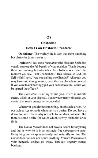 80 Aptavani-4
(7)
Obstacles
How Is an Obstacle Created?
Questioner: The worldly life is such that there is nothing
but obstacles (antaray) in it.
Dadashri: You are a Parmatma (the absolute Self), but
you do not reap the full benefit of your position. That is because
there are nothing but obstacles. An obstacle is created the
moment you say, ‘I am Chandubhai.’This is because God (the
Self within) says, “Are you calling me Chandu?” Although you
may have said it in ignorance, even then an obstacle is created.
If you were to unknowingly put your hand into a fire, would you
be spared the effects?
The Parmatma is sitting within you. There is infinite
energy within at your disposal. But however many obstacles you
create, that much energy gets concealed.
Whenever you desire something, an obstacle arises. An
obstacle arises towards whatever you desire. Do you have a
desire for air? That is why obstacle for air does not arise. But
there is some desire for water which is why obstacles arise
for it.
The Gnani Purush does not have a desire for anything
and that is why he is in an obstacle-free (nirantaray) state.
Everything comes spontaneously and naturally to him. The
Gnani does not lack nor desire anything. You are Parmatma if
your beggarly desires go away. Through beggary comes
bondage.
 