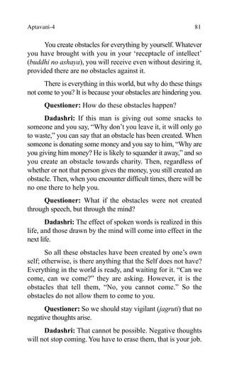 Aptavani-4 81
You create obstacles for everything by yourself. Whatever
you have brought with you in your ‘receptacle of intellect’
(buddhi no ashaya), you will receive even without desiring it,
provided there are no obstacles against it.
There is everything in this world, but why do these things
not come to you? It is because your obstacles are hindering you.
Questioner: How do these obstacles happen?
Dadashri: If this man is giving out some snacks to
someone and you say, “Why don’t you leave it, it will only go
to waste,” you can say that an obstacle has been created. When
someone is donating some money and you say to him, “Why are
you giving him money? He is likely to squander it away,” and so
you create an obstacle towards charity. Then, regardless of
whether or not that person gives the money, you still created an
obstacle. Then, when you encounter difficult times, there will be
no one there to help you.
Questioner: What if the obstacles were not created
through speech, but through the mind?
Dadashri: The effect of spoken words is realized in this
life, and those drawn by the mind will come into effect in the
next life.
So all these obstacles have been created by one’s own
self; otherwise, is there anything that the Self does not have?
Everything in the world is ready, and waiting for it. “Can we
come, can we come?” they are asking. However, it is the
obstacles that tell them, “No, you cannot come.” So the
obstacles do not allow them to come to you.
Questioner: So we should stay vigilant (jagruti) that no
negative thoughts arise.
Dadashri: That cannot be possible. Negative thoughts
will not stop coming. You have to erase them, that is your job.
 