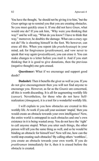 82 Aptavani-4
You have the thought, ‘he should not be giving it to him,’but the
Gnan springs up to remind you that you are creating obstacles.
So you must quickly erase it. If one did not have Gnan, what
would one do? If you ask him, ‘Why were you thinking that
way?’and he will say, “What do you know? I have to think that
way,” moreover, he doubles the damage. What can a crazy ego
not do? He is shooting himself in the foot. We however, can
erase all this. When you repent (do prashchyataap) in your
mind, ask for forgiveness (pratikraman), and vow never to
speak that way again (pratyakhyan), you can erase it. You can
make changes to a letter before you mail it. And if you start
thinking that it is good to give donations, then the previous
(negative thought) one gets erased.
Questioner: What if we encourage and support good
deeds?
Dadashri: Then it benefits the giver as well as you. If you
do not give encouragement then you will not find anyone to
encourage you. However, as far as the Gnanis are concerned,
all this is worth discarding. It is all for augmenting worldly life
(sansar). Nevertheless, for those who do not have Self-
realization (Atmagnan), it is a tool for a wonderful worldly life.
I will explain to you how obstacles are created in this
worldly life.At work if you call your assistant ‘stupid,’then you
would create an obstacle towards your own intelligence! Now,
the entire world is entrapped in such obstacles and one’s own
existence in it is being wasted away. You do not have the ‘right’
to call anyone stupid. When you utter such things, the other
person will tell you the same thing as well, and so he would be
binding an obstacle for himself too! Now tell me, how can the
world stop creating such obstacles? By calling others ‘worthless’,
you create an obstacle towards your own worth. If you do
pratikraman immediately for it, then it is erased before the
obstacle is created.
 