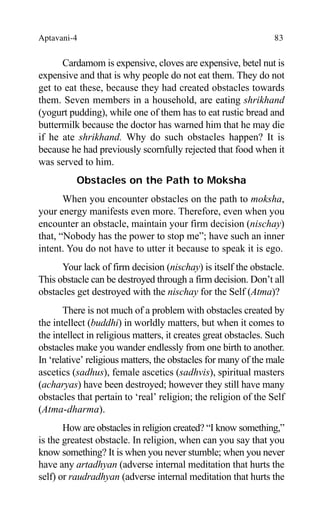 Aptavani-4 83
Cardamom is expensive, cloves are expensive, betel nut is
expensive and that is why people do not eat them. They do not
get to eat these, because they had created obstacles towards
them. Seven members in a household, are eating shrikhand
(yogurt pudding), while one of them has to eat rustic bread and
buttermilk because the doctor has warned him that he may die
if he ate shrikhand. Why do such obstacles happen? It is
because he had previously scornfully rejected that food when it
was served to him.
Obstacles on the Path to Moksha
When you encounter obstacles on the path to moksha,
your energy manifests even more. Therefore, even when you
encounter an obstacle, maintain your firm decision (nischay)
that, “Nobody has the power to stop me”; have such an inner
intent. You do not have to utter it because to speak it is ego.
Your lack of firm decision (nischay) is itself the obstacle.
This obstacle can be destroyed through a firm decision. Don’t all
obstacles get destroyed with the nischay for the Self (Atma)?
There is not much of a problem with obstacles created by
the intellect (buddhi) in worldly matters, but when it comes to
the intellect in religious matters, it creates great obstacles. Such
obstacles make you wander endlessly from one birth to another.
In ‘relative’ religious matters, the obstacles for many of the male
ascetics (sadhus), female ascetics (sadhvis), spiritual masters
(acharyas) have been destroyed; however they still have many
obstacles that pertain to ‘real’ religion; the religion of the Self
(Atma-dharma).
How are obstacles in religion created? “I know something,”
is the greatest obstacle. In religion, when can you say that you
know something? It is when you never stumble; when you never
have any artadhyan (adverse internal meditation that hurts the
self) or raudradhyan (adverse internal meditation that hurts the
 