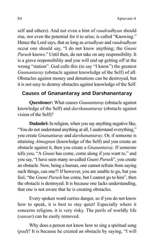 84 Aptavani-4
self and others). And not even a hint of raudradhyan should
rise, nor even the potential for it to arise; is called “Knowing.”
Hence the Lord says, that as long as artadhyan and raudradhyan
occur one should say, “I do not know anything; the Gnani
Purush knows.” Until then, do not take on any responsibility. It
is a grave responsibility and you will end up getting off at the
wrong “station”. God calls this (to say “I know”) the greatest
Gnanantaray (obstacle against knowledge of the Self) of all.
Obstacles against money and donations can be destroyed, but
it is not easy to destroy obstacles against knowledge of the Self.
Causes of Gnanantaray and Darshanantaray
Questioner: What causes Gnanantaray (obstacle against
knowledge of the Self) and darshanantaray (obstacle against
vision of the Self)?
Dadashri: In religion, when you say anything negative like,
“You do not understand anything at all, I understand everything,”
you create Gnanantaray and darshanantaray. Or, if someone is
attaining Atmagnan (knowledge of the Self) and you create an
obstacle against it, then you create a Gnanantaray. If someone
tells you, “A Gnani has come, come along if you want to,” and
you say, “I have seen many so-called Gnani Purush”, you create
an obstacle. Now, being a human, one cannot refrain from saying
such things, can one?! If however, you are unable to go, but you
feel, “the Gnani Purush has come, but I cannot go to him”, then
the obstacle is destroyed. It is because one lacks understanding,
that one is not aware that he is creating obstacles.
Every spoken word carries danger, so if you do not know
how to speak, it is best to stay quiet! Especially where it
concerns religion, it is very risky. The perils of worldly life
(sansar) can be easily removed.
Why does a person not know how to sing a spiritual song
(pad)? It is because he created an obstacle by saying, “I will
 