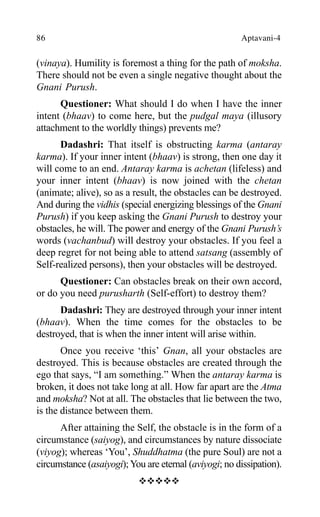 86 Aptavani-4
(vinaya). Humility is foremost a thing for the path of moksha.
There should not be even a single negative thought about the
Gnani Purush.
Questioner: What should I do when I have the inner
intent (bhaav) to come here, but the pudgal maya (illusory
attachment to the worldly things) prevents me?
Dadashri: That itself is obstructing karma (antaray
karma). If your inner intent (bhaav) is strong, then one day it
will come to an end. Antaray karma is achetan (lifeless) and
your inner intent (bhaav) is now joined with the chetan
(animate; alive), so as a result, the obstacles can be destroyed.
And during the vidhis (special energizing blessings of the Gnani
Purush) if you keep asking the Gnani Purush to destroy your
obstacles, he will. The power and energy of the Gnani Purush’s
words (vachanbud) will destroy your obstacles. If you feel a
deep regret for not being able to attend satsang (assembly of
Self-realized persons), then your obstacles will be destroyed.
Questioner: Can obstacles break on their own accord,
or do you need purusharth (Self-effort) to destroy them?
Dadashri: They are destroyed through your inner intent
(bhaav). When the time comes for the obstacles to be
destroyed, that is when the inner intent will arise within.
Once you receive ‘this’ Gnan, all your obstacles are
destroyed. This is because obstacles are created through the
ego that says, “I am something.” When the antaray karma is
broken, it does not take long at all. How far apart are the Atma
and moksha? Not at all. The obstacles that lie between the two,
is the distance between them.
After attaining the Self, the obstacle is in the form of a
circumstance (saiyog), and circumstances by nature dissociate
(viyog); whereas ‘You’, Shuddhatma (the pure Soul) are not a
circumstance (asaiyogi);You are eternal (aviyogi; no dissipation).
™™™™™
 