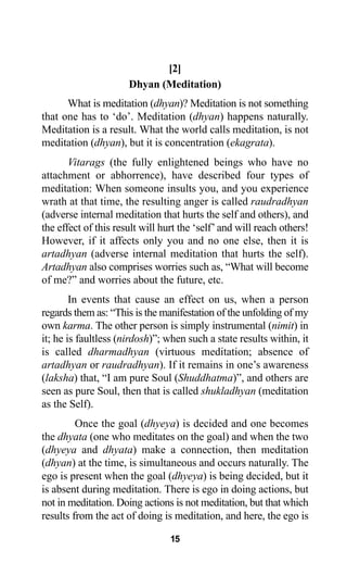 15
[2]
Dhyan (Meditation)
What is meditation (dhyan)? Meditation is not something
that one has to ‘do’. Meditation (dhyan) happens naturally.
Meditation is a result. What the world calls meditation, is not
meditation (dhyan), but it is concentration (ekagrata).
Vitarags (the fully enlightened beings who have no
attachment or abhorrence), have described four types of
meditation: When someone insults you, and you experience
wrath at that time, the resulting anger is called raudradhyan
(adverse internal meditation that hurts the self and others), and
the effect of this result will hurt the ‘self’and will reach others!
However, if it affects only you and no one else, then it is
artadhyan (adverse internal meditation that hurts the self).
Artadhyan also comprises worries such as, “What will become
of me?” and worries about the future, etc.
In events that cause an effect on us, when a person
regards them as: “This is the manifestation of the unfolding of my
own karma. The other person is simply instrumental (nimit) in
it; he is faultless (nirdosh)”; when such a state results within, it
is called dharmadhyan (virtuous meditation; absence of
artadhyan or raudradhyan). If it remains in one’s awareness
(laksha) that, “I am pure Soul (Shuddhatma)”, and others are
seen as pure Soul, then that is called shukladhyan (meditation
as the Self).
Once the goal (dhyeya) is decided and one becomes
the dhyata (one who meditates on the goal) and when the two
(dhyeya and dhyata) make a connection, then meditation
(dhyan) at the time, is simultaneous and occurs naturally. The
ego is present when the goal (dhyeya) is being decided, but it
is absent during meditation. There is ego in doing actions, but
not in meditation. Doing actions is not meditation, but that which
results from the act of doing is meditation, and here, the ego is
 
