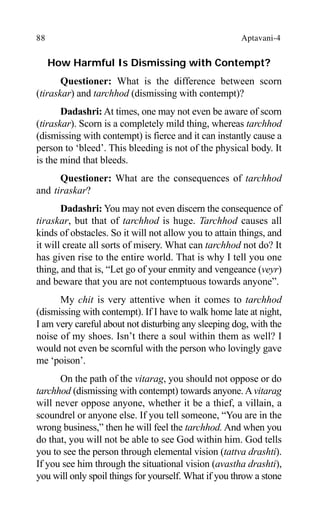 88 Aptavani-4
How Harmful Is Dismissing with Contempt?
Questioner: What is the difference between scorn
(tiraskar) and tarchhod (dismissing with contempt)?
Dadashri: At times, one may not even be aware of scorn
(tiraskar). Scorn is a completely mild thing, whereas tarchhod
(dismissing with contempt) is fierce and it can instantly cause a
person to ‘bleed’. This bleeding is not of the physical body. It
is the mind that bleeds.
Questioner: What are the consequences of tarchhod
and tiraskar?
Dadashri: You may not even discern the consequence of
tiraskar, but that of tarchhod is huge. Tarchhod causes all
kinds of obstacles. So it will not allow you to attain things, and
it will create all sorts of misery. What can tarchhod not do? It
has given rise to the entire world. That is why I tell you one
thing, and that is, “Let go of your enmity and vengeance (veyr)
and beware that you are not contemptuous towards anyone”.
My chit is very attentive when it comes to tarchhod
(dismissing with contempt). If I have to walk home late at night,
I am very careful about not disturbing any sleeping dog, with the
noise of my shoes. Isn’t there a soul within them as well? I
would not even be scornful with the person who lovingly gave
me ‘poison’.
On the path of the vitarag, you should not oppose or do
tarchhod (dismissing with contempt) towards anyone.Avitarag
will never oppose anyone, whether it be a thief, a villain, a
scoundrel or anyone else. If you tell someone, “You are in the
wrong business,” then he will feel the tarchhod. And when you
do that, you will not be able to see God within him. God tells
you to see the person through elemental vision (tattva drashti).
If you see him through the situational vision (avastha drashti),
you will only spoil things for yourself. What if you throw a stone
 