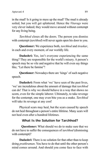 Aptavani-4 89
in the mud? Is it going to mess up the mud? The mud is already
soiled, but you will get splattered. Hence the Vitarags were
very clever indeed; they would move around without contempt
for any living being.
Tarchhod closes all the doors. The person you dismiss
with contempt (tarchhod) will never again open his door to you.
Questioner: We experience both, tarchhod and tiraskar,
in each and every moment, of our worldly life.
Dadashri: Yes, isn’t everyone experiencing the same
thing? They are responsible for the world’s misery. A person’s
speech may be so vile and negative that he will even say things
like, “Let there be famine”!
Questioner: Nowadays there are ‘kings’ of such negative
speech.
Dadashri: From what ‘we’ have seen of the past lives,
‘we’are incredulous about the amount of damage that tarchhod
can do! That is why we should behave in a way that shows no
scorn, even for the simple laborer. Ultimately, to take revenge
for the contempt, one may even bite you as a snake. Tarchhod
will take its revenge at any cost!
Physical scars may heal, but the scars caused by speech
do not heal throughout a person’s entire lifetime. Many scars will
not heal even after a hundred lifetimes.
What Is the Solution for Tarchhod?
Questioner: What should we do to make sure that we
do not have to suffer the consequences of tarchhod (dismissing
with contempt)?
Dadashri: There is no solution for that other than to keep
doing pratikraman. You have to do that until the other person’s
mind comes around. And should you come face to face with
 