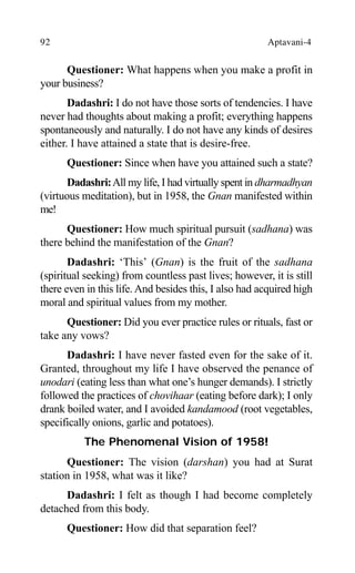 92 Aptavani-4
Questioner: What happens when you make a profit in
your business?
Dadashri: I do not have those sorts of tendencies. I have
never had thoughts about making a profit; everything happens
spontaneously and naturally. I do not have any kinds of desires
either. I have attained a state that is desire-free.
Questioner: Since when have you attained such a state?
Dadashri:All my life, I had virtually spent in dharmadhyan
(virtuous meditation), but in 1958, the Gnan manifested within
me!
Questioner: How much spiritual pursuit (sadhana) was
there behind the manifestation of the Gnan?
Dadashri: ‘This’ (Gnan) is the fruit of the sadhana
(spiritual seeking) from countless past lives; however, it is still
there even in this life. And besides this, I also had acquired high
moral and spiritual values from my mother.
Questioner: Did you ever practice rules or rituals, fast or
take any vows?
Dadashri: I have never fasted even for the sake of it.
Granted, throughout my life I have observed the penance of
unodari (eating less than what one’s hunger demands). I strictly
followed the practices of chovihaar (eating before dark); I only
drank boiled water, and I avoided kandamood (root vegetables,
specifically onions, garlic and potatoes).
The Phenomenal Vision of 1958!
Questioner: The vision (darshan) you had at Surat
station in 1958, what was it like?
Dadashri: I felt as though I had become completely
detached from this body.
Questioner: How did that separation feel?
 