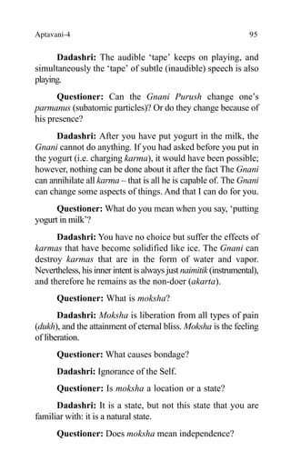 Aptavani-4 95
Dadashri: The audible ‘tape’ keeps on playing, and
simultaneously the ‘tape’ of subtle (inaudible) speech is also
playing.
Questioner: Can the Gnani Purush change one’s
parmanus (subatomic particles)? Or do they change because of
his presence?
Dadashri: After you have put yogurt in the milk, the
Gnani cannot do anything. If you had asked before you put in
the yogurt (i.e. charging karma), it would have been possible;
however, nothing can be done about it after the fact The Gnani
can annihilate all karma – that is all he is capable of. The Gnani
can change some aspects of things. And that I can do for you.
Questioner: What do you mean when you say, ‘putting
yogurt in milk’?
Dadashri: You have no choice but suffer the effects of
karmas that have become solidified like ice. The Gnani can
destroy karmas that are in the form of water and vapor.
Nevertheless, his inner intent is always just naimitik (instrumental),
and therefore he remains as the non-doer (akarta).
Questioner: What is moksha?
Dadashri: Moksha is liberation from all types of pain
(dukh), and the attainment of eternal bliss. Moksha is the feeling
of liberation.
Questioner: What causes bondage?
Dadashri: Ignorance of the Self.
Questioner: Is moksha a location or a state?
Dadashri: It is a state, but not this state that you are
familiar with: it is a natural state.
Questioner: Does moksha mean independence?
 