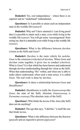 96 Aptavani-4
Dadashri: Yes, real independence – where there is no
superior and no “underhand” (subordinate).
Questioner: Is it possible to attain such an independent
state in the worldly life (sansar)?
Dadashri: Why not? I have attained it. I am living proof
that it is possible to attain such a state, even while living in the
worldly life (sansar). You will get some ‘encouragement’from
seeing me, that it is attainable even while living in the worldly life
(sansar).
Questioner: What is the difference between darshan
(vision as the Self) and Gnan?
Dadashri: Darshan is the main vehicle for moksha.
Gnan is the extension (vishesha) of darshan. When Gnan and
darshan come together, it gives rise to conduct (charitra).
What is Gnan? It is that which has been known and understood
through darshan (understanding through the vision as the Self).
When that understanding “fits” within, and when one is able to
make others understand; when such a state arises, it is called
Gnan. The real work is done by darshan.
Questioner: Is there a relationship between Gnan and
Shuddhatma?
Dadashri: Shuddhatma is really the Gnanswaroop (the
Gnan; the state of the Self). Absolute Gnanswaroop is
Parmatma swaroop (The absolute state of the Self).
Questioner: Who binds the karma if the Atma (the Self)
does not do anything?
Dadashri: The ego that says, “I did this,” is itself the one
that binds karma.
Questioner: What is the difference between the Knower
(gnayak) and an inquisitive person (jignyasu)?
 