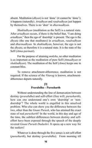 16
absent. Meditation (dhyan) is not ‘done’ (it cannot be ‘done’);
it happens (naturally). Artadhyan and raudradhyan just happen
by themselves. There is no ‘doer’ in dharmadhyan.
Shukladhyan (meditation as the Self) is a natural state.
After artadhyan occurs, if there is the belief that, “I am doing
artadhyan,” then the ego of ‘doership’ is present. The ego is the
dhyata (the one that meditates) in artadhyan, raudradhyan
and dharmadhyan. In shukladhyan, however, the ego is not
the dhyata, so therefore it is a natural state. It is the state of the
Self (Atma-parinati).
For the purpose of attaining moksha, no other meditation
is as important as the meditation of pure Self (Atmadhyan or
shukladhyan). The meditation of the Self (Atma) keeps one in
constant bliss.
To remove attachment-abhorrence, meditation is not
required. If the science of the Vitarag is known, attachment-
abhorrence departs naturally.
[3]
Prarabdha – Purusharth
Without understanding the line of demarcation between
destiny (prarabdha) and self-effort (free will; purusharth),
how can one understand one’s own ‘doership’ or ‘non-
doership’? The whole world is engulfed in this unsolved
problem. Who else can show you the difference between the
two, other than the Gnani Purush, who has attained the exact
state of real purusharth? In the world, in this day and age of
the time, the subtlest differences between destiny and self-
effort have been exposed through the speech of the deeply
revered Gnani Purush Dadashri. It opens up a new way for
the seekers!
Whatever is done through the five senses is not self-effort
(purusharth), but destiny (prarabdha). From morning till
 