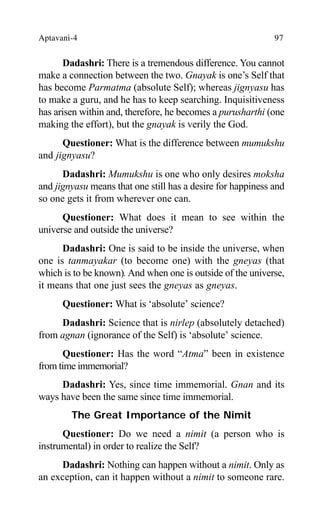 Aptavani-4 97
Dadashri: There is a tremendous difference. You cannot
make a connection between the two. Gnayak is one’s Self that
has become Parmatma (absolute Self); whereas jignyasu has
to make a guru, and he has to keep searching. Inquisitiveness
has arisen within and, therefore, he becomes a purusharthi (one
making the effort), but the gnayak is verily the God.
Questioner: What is the difference between mumukshu
and jignyasu?
Dadashri: Mumukshu is one who only desires moksha
and jignyasu means that one still has a desire for happiness and
so one gets it from wherever one can.
Questioner: What does it mean to see within the
universe and outside the universe?
Dadashri: One is said to be inside the universe, when
one is tanmayakar (to become one) with the gneyas (that
which is to be known). And when one is outside of the universe,
it means that one just sees the gneyas as gneyas.
Questioner: What is ‘absolute’ science?
Dadashri: Science that is nirlep (absolutely detached)
from agnan (ignorance of the Self) is ‘absolute’ science.
Questioner: Has the word “Atma” been in existence
from time immemorial?
Dadashri: Yes, since time immemorial. Gnan and its
ways have been the same since time immemorial.
The Great Importance of the Nimit
Questioner: Do we need a nimit (a person who is
instrumental) in order to realize the Self?
Dadashri: Nothing can happen without a nimit. Only as
an exception, can it happen without a nimit to someone rare.
 