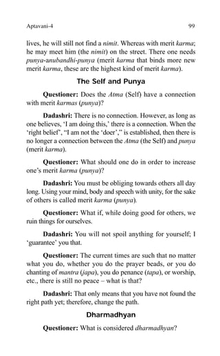 Aptavani-4 99
lives, he will still not find a nimit. Whereas with merit karma;
he may meet him (the nimit) on the street. There one needs
punya-anubandhi-punya (merit karma that binds more new
merit karma, these are the highest kind of merit karma).
The Self and Punya
Questioner: Does the Atma (Self) have a connection
with merit karmas (punya)?
Dadashri: There is no connection. However, as long as
one believes, ‘I am doing this,’ there is a connection. When the
‘right belief’, “I am not the ‘doer’,” is established, then there is
no longer a connection between the Atma (the Self) and punya
(merit karma).
Questioner: What should one do in order to increase
one’s merit karma (punya)?
Dadashri: You must be obliging towards others all day
long. Using your mind, body and speech with unity, for the sake
of others is called merit karma (punya).
Questioner: What if, while doing good for others, we
ruin things for ourselves.
Dadashri: You will not spoil anything for yourself; I
‘guarantee’ you that.
Questioner: The current times are such that no matter
what you do, whether you do the prayer beads, or you do
chanting of mantra (japa), you do penance (tapa), or worship,
etc., there is still no peace – what is that?
Dadashri: That only means that you have not found the
right path yet; therefore, change the path.
Dharmadhyan
Questioner: What is considered dharmadhyan?
 