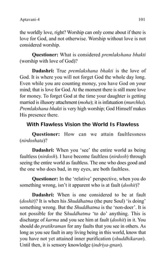 Aptavani-4 101
the worldly love, right? Worship can only come about if there is
love for God, and not otherwise. Worship without love is not
considered worship.
Questioner: What is considered premlakshana bhakti
(worship with love of God)?
Dadashri: True premlakshana bhakti is the love of
God. It is where you will not forget God the whole day long.
Even while you are counting money, you have God on your
mind; that is love for God.At the moment there is still more love
for money. To forget God at the time your daughter is getting
married is illusory attachment (moha); it is infatuation (murchha).
Premlakshana bhakti is very high worship; God Himself makes
His presence there.
With Flawless Vision the World Is Flawless
Questioner: How can we attain faultlessness
(nirdoshata)?
Dadashri: When you ‘see’ the entire world as being
faultless (nirdosh). I have become faultless (nirdosh) through
seeing the entire world as faultless. The one who does good and
the one who does bad, in my eyes, are both faultless.
Questioner: In the ‘relative’ perspective, when you do
something wrong, isn’t it apparent who is at fault (doshit)?
Dadashri: When is one considered to be at fault
(doshit)? It is when his Shuddhatma (the pure Soul) ‘is doing’
something wrong. But the Shuddhatma is the ‘non-doer’. It is
not possible for the Shuddhatma ‘to do’ anything. This is
discharge of karma and you see him at fault (doshit) in it. You
should do pratikraman for any faults that you see in others. As
long as you see fault in any living being in this world, know that
you have not yet attained inner purification (shuddhikaran).
Until then, it is sensory knowledge (indriya-gnan).
 