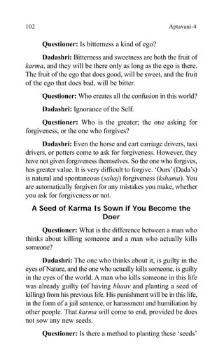 102 Aptavani-4
Questioner: Is bitterness a kind of ego?
Dadashri: Bitterness and sweetness are both the fruit of
karma, and they will be there only as long as the ego is there.
The fruit of the ego that does good, will be sweet, and the fruit
of the ego that does bad, will be bitter.
Questioner: Who creates all the confusion in this world?
Dadashri: Ignorance of the Self.
Questioner: Who is the greater; the one asking for
forgiveness, or the one who forgives?
Dadashri: Even the horse and cart carriage drivers, taxi
drivers, or potters come to ask for forgiveness. However, they
have not given forgiveness themselves. So the one who forgives,
has greater value. It is very difficult to forgive. ‘Ours’(Dada’s)
is natural and spontaneous (sahaj) forgiveness (kshama). You
are automatically forgiven for any mistakes you make, whether
you ask for forgiveness or not.
A Seed of Karma Is Sown if You Become the
Doer
Questioner: What is the difference between a man who
thinks about killing someone and a man who actually kills
someone?
Dadashri: The one who thinks about it, is guilty in the
eyes of Nature, and the one who actually kills someone, is guilty
in the eyes of the world. A man who kills someone in this life
was already guilty (of having bhaav and planting a seed of
killing) from his previous life. His punishment will be in this life,
in the form of a jail sentence, or harassment and humiliation by
other people. That karma will come to end, provided he does
not sow any new seeds.
Questioner: Is there a method to planting these ‘seeds’
 