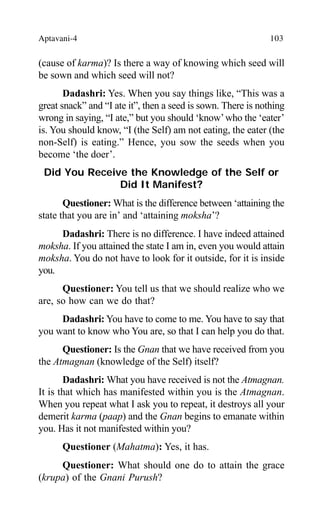 Aptavani-4 103
(cause of karma)? Is there a way of knowing which seed will
be sown and which seed will not?
Dadashri: Yes. When you say things like, “This was a
great snack” and “I ate it”, then a seed is sown. There is nothing
wrong in saying, “I ate,” but you should ‘know’who the ‘eater’
is. You should know, “I (the Self) am not eating, the eater (the
non-Self) is eating.” Hence, you sow the seeds when you
become ‘the doer’.
Did You Receive the Knowledge of the Self or
Did It Manifest?
Questioner: What is the difference between ‘attaining the
state that you are in’ and ‘attaining moksha’?
Dadashri: There is no difference. I have indeed attained
moksha. If you attained the state I am in, even you would attain
moksha. You do not have to look for it outside, for it is inside
you.
Questioner: You tell us that we should realize who we
are, so how can we do that?
Dadashri: You have to come to me. You have to say that
you want to know who You are, so that I can help you do that.
Questioner: Is the Gnan that we have received from you
the Atmagnan (knowledge of the Self) itself?
Dadashri: What you have received is not the Atmagnan.
It is that which has manifested within you is the Atmagnan.
When you repeat what I ask you to repeat, it destroys all your
demerit karma (paap) and the Gnan begins to emanate within
you. Has it not manifested within you?
Questioner (Mahatma): Yes, it has.
Questioner: What should one do to attain the grace
(krupa) of the Gnani Purush?
 