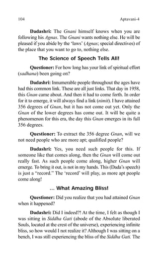 104 Aptavani-4
Dadashri: The Gnani himself knows when you are
following his Agnas. The Gnani wants nothing else. He will be
pleased if you abide by the ‘laws’ (Agnas; special directives) of
the place that you want to go to, nothing else.
The Science of Speech Tells All!
Questioner: For how long has your link of spiritual effort
(sadhana) been going on?
Dadashri: Innumerable people throughout the ages have
had this common link. These are all just links. That day in 1958,
this Gnan came about. And then it had to come forth. In order
for it to emerge, it will always find a link (nimit). I have attained
356 degrees of Gnan, but it has not come out yet. Only the
Gnan of the lower degrees has come out. It will be quite a
phenomenon for this era, the day this Gnan emerges in its full
356 degrees.
Questioner: To extract the 356 degree Gnan, will we
not need people who are more apt; qualified people?
Dadashri: Yes, you need such people for this. If
someone like that comes along, then the Gnan will come out
really fast. As such people come along, higher Gnan will
emerge. To bring it out, is not in my hands. This (Dada’s speech)
is just a “record.” The ‘record’ will play, as more apt people
come along!
… What Amazing Bliss!
Questioner: Did you realize that you had attained Gnan
when it happened?
Dadashri: Did I indeed?! At the time, I felt as though I
was sitting in Siddha Gati (abode of the Absolute liberated
Souls, located at the crest of the universe), experiencing infinite
bliss, so how would I not realize it? Although I was sitting on a
bench, I was still experiencing the bliss of the Siddha Gati. The
 
