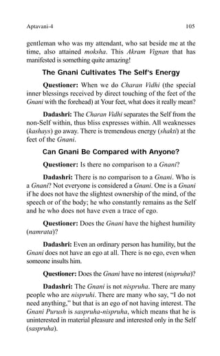Aptavani-4 105
gentleman who was my attendant, who sat beside me at the
time, also attained moksha. This Akram Vignan that has
manifested is something quite amazing!
The Gnani Cultivates The Self’s Energy
Questioner: When we do Charan Vidhi (the special
inner blessings received by direct touching of the feet of the
Gnani with the forehead) at Your feet, what does it really mean?
Dadashri: The Charan Vidhi separates the Self from the
non-Self within, thus bliss expresses within. All weaknesses
(kashays) go away. There is tremendous energy (shakti) at the
feet of the Gnani.
Can Gnani Be Compared with Anyone?
Questioner: Is there no comparison to a Gnani?
Dadashri: There is no comparison to a Gnani. Who is
a Gnani? Not everyone is considered a Gnani. One is a Gnani
if he does not have the slightest ownership of the mind, of the
speech or of the body; he who constantly remains as the Self
and he who does not have even a trace of ego.
Questioner: Does the Gnani have the highest humility
(namrata)?
Dadashri: Even an ordinary person has humility, but the
Gnani does not have an ego at all. There is no ego, even when
someone insults him.
Questioner: Does the Gnani have no interest (nispruha)?
Dadashri: The Gnani is not nispruha. There are many
people who are nispruhi. There are many who say, “I do not
need anything,” but that is an ego of not having interest. The
Gnani Purush is saspruha-nispruha, which means that he is
uninterested in material pleasure and interested only in the Self
(saspruha).
 