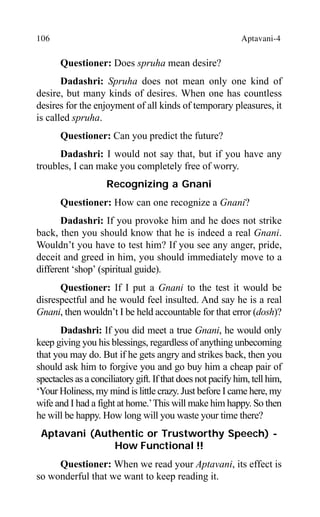106 Aptavani-4
Questioner: Does spruha mean desire?
Dadashri: Spruha does not mean only one kind of
desire, but many kinds of desires. When one has countless
desires for the enjoyment of all kinds of temporary pleasures, it
is called spruha.
Questioner: Can you predict the future?
Dadashri: I would not say that, but if you have any
troubles, I can make you completely free of worry.
Recognizing a Gnani
Questioner: How can one recognize a Gnani?
Dadashri: If you provoke him and he does not strike
back, then you should know that he is indeed a real Gnani.
Wouldn’t you have to test him? If you see any anger, pride,
deceit and greed in him, you should immediately move to a
different ‘shop’ (spiritual guide).
Questioner: If I put a Gnani to the test it would be
disrespectful and he would feel insulted. And say he is a real
Gnani, then wouldn’t I be held accountable for that error (dosh)?
Dadashri: If you did meet a true Gnani, he would only
keep giving you his blessings, regardless of anything unbecoming
that you may do. But if he gets angry and strikes back, then you
should ask him to forgive you and go buy him a cheap pair of
spectacles as a conciliatory gift. If that does not pacify him, tell him,
‘Your Holiness, my mind is little crazy. Just before I came here, my
wife and I had a fight at home.’This will make him happy. So then
he will be happy. How long will you waste your time there?
Aptavani (Authentic or Trustworthy Speech) -
How Functional !!
Questioner: When we read your Aptavani, its effect is
so wonderful that we want to keep reading it.
 