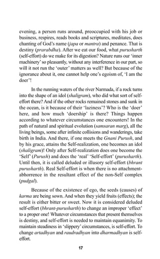 17
evening, a person runs around, preoccupied with his job or
business, respires, reads books and scriptures, meditates, does
chanting of God’s name (japa or mantra) and penance. That is
destiny (prarabdha). After we eat our food, what purusharth
(self-effort) do we make for its digestion? Nature runs our ‘inner
machinery’so pleasantly, without any interference in our part, so
will it not run the ‘outer’ matters as well? But because of the
ignorance about it, one cannot help one’s egoism of, ‘I am the
doer’!
In the running waters of the river Narmada, if a rock turns
into the shape of an idol (shaligram), who did what sort of self-
effort there? And if the other rocks remained stones and sunk in
the ocean, is it because of their ‘laziness’? Who is the ‘doer’
here, and how much ‘doership’ is there? Things happen
according to whatever circumstances one encounters! In the
path of natural and spiritual evolution (samsaran marg), all the
living beings, some after infinite collisions and wanderings, take
birth in India. And there, if one meets the Gnani Purush, and
by his grace, attains the Self-realization, one becomes an idol
(shaligram)! Only after Self-realization does one become the
‘Self’ (Purush) and does the ‘real’ ‘Self-effort’ (purusharth).
Until then, it is called deluded or illusory self-effort (bhrant
purusharth). Real Self-effort is when there is no attachment-
abhorrence in the resultant effect of the non-Self complex
(pudgal).
Because of the existence of ego, the seeds (causes) of
karma are being sown. And when they yield fruits (effects); the
result is either bitter or sweet. Now it is considered deluded
self-effort (bhrant-purusharth) to change an improper ‘effect’
to a proper one! Whatever circumstances that present themselves
is destiny, and self-effort is needed to maintain equanimity. To
maintain steadiness in ‘slippery’circumstances, is self-effort. To
change artadhyan and raudradhyan into dharmadhyan is self-
effort.
 