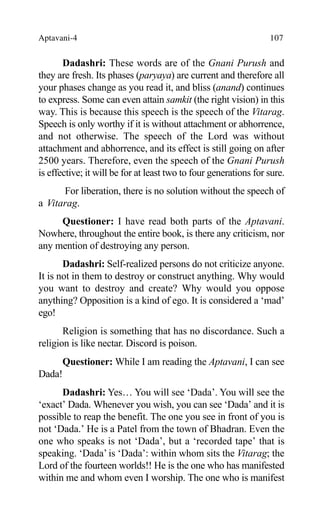 Aptavani-4 107
Dadashri: These words are of the Gnani Purush and
they are fresh. Its phases (paryaya) are current and therefore all
your phases change as you read it, and bliss (anand) continues
to express. Some can even attain samkit (the right vision) in this
way. This is because this speech is the speech of the Vitarag.
Speech is only worthy if it is without attachment or abhorrence,
and not otherwise. The speech of the Lord was without
attachment and abhorrence, and its effect is still going on after
2500 years. Therefore, even the speech of the Gnani Purush
is effective; it will be for at least two to four generations for sure.
For liberation, there is no solution without the speech of
a Vitarag.
Questioner: I have read both parts of the Aptavani.
Nowhere, throughout the entire book, is there any criticism, nor
any mention of destroying any person.
Dadashri: Self-realized persons do not criticize anyone.
It is not in them to destroy or construct anything. Why would
you want to destroy and create? Why would you oppose
anything? Opposition is a kind of ego. It is considered a ‘mad’
ego!
Religion is something that has no discordance. Such a
religion is like nectar. Discord is poison.
Questioner: While I am reading the Aptavani, I can see
Dada!
Dadashri: Yes… You will see ‘Dada’. You will see the
‘exact’ Dada. Whenever you wish, you can see ‘Dada’ and it is
possible to reap the benefit. The one you see in front of you is
not ‘Dada.’ He is a Patel from the town of Bhadran. Even the
one who speaks is not ‘Dada’, but a ‘recorded tape’ that is
speaking. ‘Dada’ is ‘Dada’: within whom sits the Vitarag; the
Lord of the fourteen worlds!! He is the one who has manifested
within me and whom even I worship. The one who is manifest
 