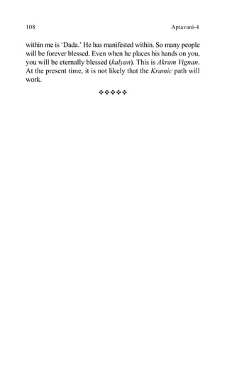 108 Aptavani-4
within me is ‘Dada.’ He has manifested within. So many people
will be forever blessed. Even when he places his hands on you,
you will be eternally blessed (kalyan). This is Akram Vignan.
At the present time, it is not likely that the Kramic path will
work.
™™™™™
 