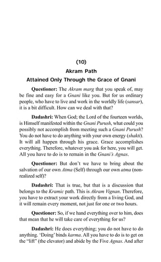 Aptavani-4 109
(10)
Akram Path
Attained Only Through the Grace of Gnani
Questioner: The Akram marg that you speak of, may
be fine and easy for a Gnani like you. But for us ordinary
people, who have to live and work in the worldly life (sansar),
it is a bit difficult. How can we deal with that?
Dadashri: When God; the Lord of the fourteen worlds,
is Himself manifested within the Gnani Purush, what could you
possibly not accomplish from meeting such a Gnani Purush?
You do not have to do anything with your own energy (shakti).
It will all happen through his grace. Grace accomplishes
everything. Therefore, whatever you ask for here, you will get.
All you have to do is to remain in the Gnani’s Agnas.
Questioner: But don’t we have to bring about the
salvation of our own Atma (Self) through our own atma (non-
realized self)?
Dadashri: That is true, but that is a discussion that
belongs to the Kramic path. This is Akram Vignan. Therefore,
you have to extract your work directly from a living God, and
it will remain every moment, not just for one or two hours.
Questioner: So, if we hand everything over to him, does
that mean that he will take care of everything for us?
Dadashri: He does everything; you do not have to do
anything. ‘Doing’binds karma. All you have to do is to get on
the “lift” (the elevator) and abide by the Five Agnas. And after
 