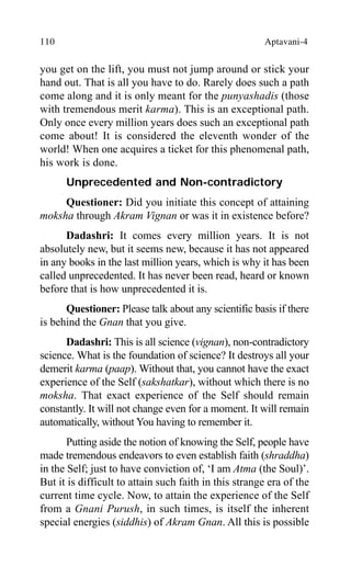 110 Aptavani-4
you get on the lift, you must not jump around or stick your
hand out. That is all you have to do. Rarely does such a path
come along and it is only meant for the punyashadis (those
with tremendous merit karma). This is an exceptional path.
Only once every million years does such an exceptional path
come about! It is considered the eleventh wonder of the
world! When one acquires a ticket for this phenomenal path,
his work is done.
Unprecedented and Non-contradictory
Questioner: Did you initiate this concept of attaining
moksha through Akram Vignan or was it in existence before?
Dadashri: It comes every million years. It is not
absolutely new, but it seems new, because it has not appeared
in any books in the last million years, which is why it has been
called unprecedented. It has never been read, heard or known
before that is how unprecedented it is.
Questioner: Please talk about any scientific basis if there
is behind the Gnan that you give.
Dadashri: This is all science (vignan), non-contradictory
science. What is the foundation of science? It destroys all your
demerit karma (paap). Without that, you cannot have the exact
experience of the Self (sakshatkar), without which there is no
moksha. That exact experience of the Self should remain
constantly. It will not change even for a moment. It will remain
automatically, without You having to remember it.
Putting aside the notion of knowing the Self, people have
made tremendous endeavors to even establish faith (shraddha)
in the Self; just to have conviction of, ‘I am Atma (the Soul)’.
But it is difficult to attain such faith in this strange era of the
current time cycle. Now, to attain the experience of the Self
from a Gnani Purush, in such times, is itself the inherent
special energies (siddhis) of Akram Gnan. All this is possible
 