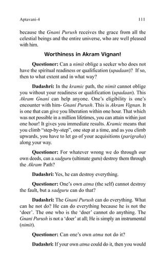 Aptavani-4 111
because the Gnani Purush receives the grace from all the
celestial beings and the entire universe, who are well pleased
with him.
Worthiness in Akram Vignan!
Questioner: Can a nimit oblige a seeker who does not
have the spiritual readiness or qualification (upadaan)? If so,
then to what extent and in what way?
Dadashri: In the kramic path, the nimit cannot oblige
you without your readiness or qualification (upadaan). This
Akram Gnani can help anyone. One’s eligibility is one’s
encounter with him- Gnani Purush. This is Akram Vignan. It
is one that can give you liberation within one hour. That which
was not possible in a million lifetimes, you can attain within just
one hour! It gives you immediate results. Kramic means that
you climb “step-by-step”, one step at a time, and as you climb
upwards, you have to let go of your acquisitions (parigraha)
along your way.
Questioner: For whatever wrong we do through our
own deeds, can a sadguru (ultimate guru) destroy them through
the Akram Path?
Dadashri: Yes, he can destroy everything.
Questioner: One’s own atma (the self) cannot destroy
the fault, but a sadguru can do that?
Dadashri: The Gnani Purush can do everything. What
can he not do? He can do everything because he is not the
‘doer’. The one who is the ‘doer’ cannot do anything. The
Gnani Purush is not a ‘doer’at all; He is simply an instrumental
(nimit).
Questioner: Can one’s own atma not do it?
Dadashri: If your own atma could do it, then you would
 