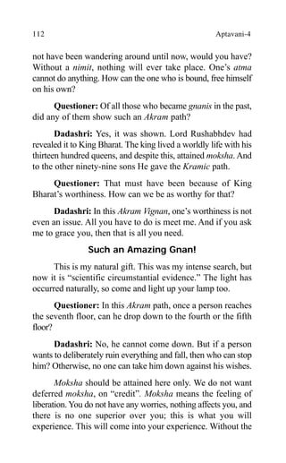 112 Aptavani-4
not have been wandering around until now, would you have?
Without a nimit, nothing will ever take place. One’s atma
cannot do anything. How can the one who is bound, free himself
on his own?
Questioner: Of all those who became gnanis in the past,
did any of them show such an Akram path?
Dadashri: Yes, it was shown. Lord Rushabhdev had
revealed it to King Bharat. The king lived a worldly life with his
thirteen hundred queens, and despite this, attained moksha.And
to the other ninety-nine sons He gave the Kramic path.
Questioner: That must have been because of King
Bharat’s worthiness. How can we be as worthy for that?
Dadashri: In this Akram Vignan, one’s worthiness is not
even an issue. All you have to do is meet me. And if you ask
me to grace you, then that is all you need.
Such an Amazing Gnan!
This is my natural gift. This was my intense search, but
now it is “scientific circumstantial evidence.” The light has
occurred naturally, so come and light up your lamp too.
Questioner: In this Akram path, once a person reaches
the seventh floor, can he drop down to the fourth or the fifth
floor?
Dadashri: No, he cannot come down. But if a person
wants to deliberately ruin everything and fall, then who can stop
him? Otherwise, no one can take him down against his wishes.
Moksha should be attained here only. We do not want
deferred moksha, on “credit”. Moksha means the feeling of
liberation. You do not have any worries, nothing affects you, and
there is no one superior over you; this is what you will
experience. This will come into your experience. Without the
 