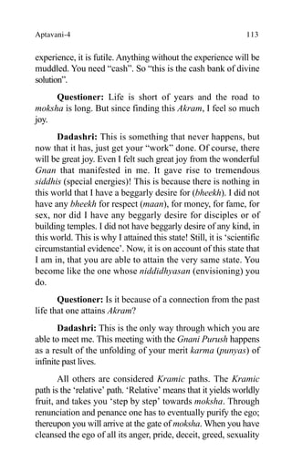 Aptavani-4 113
experience, it is futile. Anything without the experience will be
muddled. You need “cash”. So “this is the cash bank of divine
solution”.
Questioner: Life is short of years and the road to
moksha is long. But since finding this Akram, I feel so much
joy.
Dadashri: This is something that never happens, but
now that it has, just get your “work” done. Of course, there
will be great joy. Even I felt such great joy from the wonderful
Gnan that manifested in me. It gave rise to tremendous
siddhis (special energies)! This is because there is nothing in
this world that I have a beggarly desire for (bheekh). I did not
have any bheekh for respect (maan), for money, for fame, for
sex, nor did I have any beggarly desire for disciples or of
building temples. I did not have beggarly desire of any kind, in
this world. This is why I attained this state! Still, it is ‘scientific
circumstantial evidence’. Now, it is on account of this state that
I am in, that you are able to attain the very same state. You
become like the one whose niddidhyasan (envisioning) you
do.
Questioner: Is it because of a connection from the past
life that one attains Akram?
Dadashri: This is the only way through which you are
able to meet me. This meeting with the Gnani Purush happens
as a result of the unfolding of your merit karma (punyas) of
infinite past lives.
All others are considered Kramic paths. The Kramic
path is the ‘relative’ path. ‘Relative’ means that it yields worldly
fruit, and takes you ‘step by step’ towards moksha. Through
renunciation and penance one has to eventually purify the ego;
thereupon you will arrive at the gate of moksha. When you have
cleansed the ego of all its anger, pride, deceit, greed, sexuality
 
