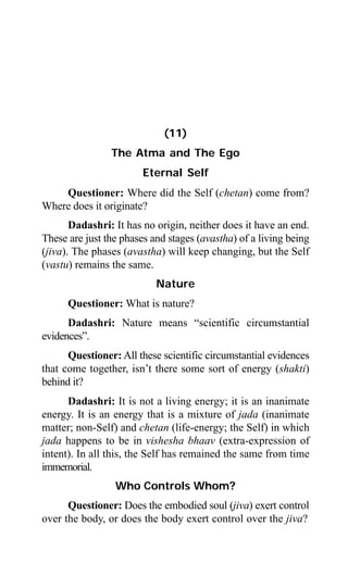 Aptavani-4 115
(11)
The Atma and The Ego
Eternal Self
Questioner: Where did the Self (chetan) come from?
Where does it originate?
Dadashri: It has no origin, neither does it have an end.
These are just the phases and stages (avastha) of a living being
(jiva). The phases (avastha) will keep changing, but the Self
(vastu) remains the same.
Nature
Questioner: What is nature?
Dadashri: Nature means “scientific circumstantial
evidences”.
Questioner: All these scientific circumstantial evidences
that come together, isn’t there some sort of energy (shakti)
behind it?
Dadashri: It is not a living energy; it is an inanimate
energy. It is an energy that is a mixture of jada (inanimate
matter; non-Self) and chetan (life-energy; the Self) in which
jada happens to be in vishesha bhaav (extra-expression of
intent). In all this, the Self has remained the same from time
immemorial.
Who Controls Whom?
Questioner: Does the embodied soul (jiva) exert control
over the body, or does the body exert control over the jiva?
 