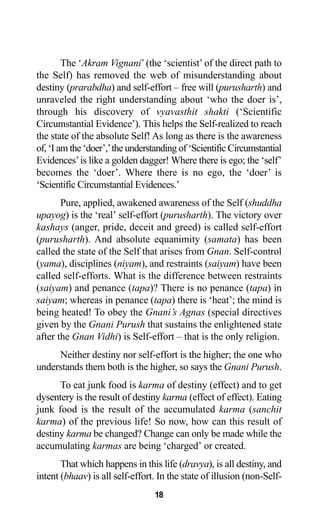 18
The ‘Akram Vignani’(the ‘scientist’ of the direct path to
the Self) has removed the web of misunderstanding about
destiny (prarabdha) and self-effort – free will (purusharth) and
unraveled the right understanding about ‘who the doer is’,
through his discovery of vyavasthit shakti (‘Scientific
Circumstantial Evidence’). This helps the Self-realized to reach
the state of the absolute Self! As long as there is the awareness
of, ‘I am the ‘doer’,’the understanding of ‘Scientific Circumstantial
Evidences’is like a golden dagger! Where there is ego; the ‘self’
becomes the ‘doer’. Where there is no ego, the ‘doer’ is
‘Scientific Circumstantial Evidences.’
Pure, applied, awakened awareness of the Self (shuddha
upayog) is the ‘real’ self-effort (purusharth). The victory over
kashays (anger, pride, deceit and greed) is called self-effort
(purusharth). And absolute equanimity (samata) has been
called the state of the Self that arises from Gnan. Self-control
(yama), disciplines (niyam), and restraints (saiyam) have been
called self-efforts. What is the difference between restraints
(saiyam) and penance (tapa)? There is no penance (tapa) in
saiyam; whereas in penance (tapa) there is ‘heat’; the mind is
being heated! To obey the Gnani’s Agnas (special directives
given by the Gnani Purush that sustains the enlightened state
after the Gnan Vidhi) is Self-effort – that is the only religion.
Neither destiny nor self-effort is the higher; the one who
understands them both is the higher, so says the Gnani Purush.
To eat junk food is karma of destiny (effect) and to get
dysentery is the result of destiny karma (effect of effect). Eating
junk food is the result of the accumulated karma (sanchit
karma) of the previous life! So now, how can this result of
destiny karma be changed? Change can only be made while the
accumulating karmas are being ‘charged’ or created.
That which happens in this life (dravya), is all destiny, and
intent (bhaav) is all self-effort. In the state of illusion (non-Self-
 