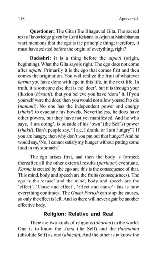 118 Aptavani-4
Questioner: The Gita (The Bhagavad Gita, The sacred
text of knowledge given by Lord Krishna toArjun at Mahabharata
war) mentions that the ego is the principle thing; therefore, it
must have existed before the origin of everything, right?
Dadashri: It is a thing before the utpatti (origin,
beginning). What the Gita says is right. The ego does not come
after utpatti. Primarily it is the ego that comes first and then
comes the origination. You will realize the fruit of whatever
karma you have done with ego in this life, in the next life. In
truth, it is someone else that is the ‘doer’, but it is through your
illusion (bhranti), that you believe you have ‘done’ it. If you
yourself were the doer, then you would not allow yourself to die
(nanami). No one has the independent power and energy
(shakti) to evacuate his bowels. Nevertheless, he does have
other powers, but they have not yet manifested. And he who
says, ‘I am doing’, is outside of his ‘own’ (the Self’s) power
(shakti). Don’t people say, “I ate, I drank, or I am hungry”? If
you are hungry, then why don’t you put out that hunger?And he
would say, ‘No, I cannot satisfy my hunger without putting some
food in my stomach.’
The ego arises first, and then the body is formed;
thereafter, all the other external results (parinam) eventuate.
Karma is created by the ego and this is the consequence of that.
This mind, body and speech are the fruits (consequences). The
ego is the ‘cause’ and the mind, body and speech are the
‘effect’. ‘Cause and effect’, ‘effect and cause’: this is how
everything continues. The Gnani Purush can stop the causes,
so only the effect is left.And so there will never again be another
effective body.
Religion: Relative and Real
There are two kinds of religions (dharma) in the world:
One is to know the Atma (the Self) and the Parmatma
(absolute Self) as one (abheda). And the other is to know the
 