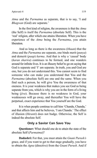 Aptavani-4 119
Atma and the Parmatma as separate, that is to say, ‘I and
Bhagwan (God) are separate.’
In the first kind of religion, the awareness is that the Atma
(the Self) is itself the Parmatma (absolute Self). This is the
‘real’ religion, after which one attains liberation. When you have
experience of the Atma being the Parmatma, you attain
liberation.
And as long as there is the awareness (bhaan) that the
Atma and the Parmatma are separate, one binds merit (punya)
and demerit (paap) karma. And that is why a ‘causal’ body
(karan sharira) continues to be formed, and one wanders
around for infinite lives. It is an illusory belief to go on saying that
God is separate and ‘I’ am separate. In truth, you and God are
one, but you do not understand this. You cannot seem to find
someone who can make you understand that You and the
Parmatma (absolute Self) are one and the same. When you
find such a person, he will give You the awareness of that
oneness. It is your weakness that makes you see God as being
separate from you, which is why you are in the form of a living
being (jiva). Because there is no weakness in God, your
weaknesses will go away, and thereafter You will have the
perpetual, exact experience that You yourself are the God.
It is when people continue to call him ‘Chandu, Chandu,’
and that affects him and he believes, ‘I am Chandu.’ The effect
of illusion (bhranti) does not budge. Otherwise, the Self is
indeed the absolute Self.
Only a Savior Can Save You
Questioner: What should one do to attain the state of the
absolute Self (Parmatma)?
Dadashri: For that, you must attain the Gnani Purush’s
grace, and if you want to get to that stage gradually, you have
to obtain the Agna (directive) from the Gnani Purush. And if
 