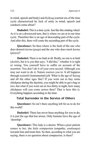 122 Aptavani-4
in mind, speech and body) and Kaliyug (current era of the time
cycle characterized by lack of unity in mind, speech and
conduct) come about?
Dadashri: This is a time cycle. Just like this rotating wheel.
As it is on a downward turn, that is where we are at in our time
cycle. Therefore this is an age of descending part of the cycle.
And after this, there will come the ascending part of the cycle.
Questioner: So then where is the fault of the one who
does demerit karma (paap) and the one who does merit karma
(punya)?
Dadashri: There is no fault at all. Really, no one is at fault
(doshit), but it is you that says, “I did this,” whether it is right
or wrong. You yourself have to suffer on account of the
assertion. You don’t do it of your own accord. Although you
may not want to do it, Nature coerces you to. It all happens
through naimitik (instrumental) jolt. What is the age of Satyug
and all the other ages like? If you went out to buy some
chickpeas during the daytime, you might be able to get a bag or
two, but what if you went out at two-thirty at night, how many
chickpeas will you come across then? That is how this is.
Everything happens according to the time.
Total Surrender in the Service of Others
Questioner: So isn’t there anything left for us to do for
this world?
Dadashri: There has never been anything for you to do;
it is just the ego that has arisen. Only humans have the ego of
‘doership’.
Questioner: This lady is a doctor. When a poor patient
comes to her, she feels compassion (empathy; anukampa)
towards him and treats him. So then, according to what you are
saying, there is no question about compassion, is there?
 
