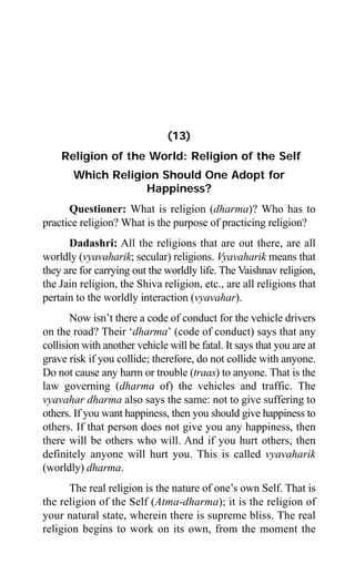 Aptavani-4 125
(13)
Religion of the World: Religion of the Self
Which Religion Should One Adopt for
Happiness?
Questioner: What is religion (dharma)? Who has to
practice religion? What is the purpose of practicing religion?
Dadashri: All the religions that are out there, are all
worldly (vyavaharik; secular) religions. Vyavaharik means that
they are for carrying out the worldly life. The Vaishnav religion,
the Jain religion, the Shiva religion, etc., are all religions that
pertain to the worldly interaction (vyavahar).
Now isn’t there a code of conduct for the vehicle drivers
on the road? Their ‘dharma’ (code of conduct) says that any
collision with another vehicle will be fatal. It says that you are at
grave risk if you collide; therefore, do not collide with anyone.
Do not cause any harm or trouble (traas) to anyone. That is the
law governing (dharma of) the vehicles and traffic. The
vyavahar dharma also says the same: not to give suffering to
others. If you want happiness, then you should give happiness to
others. If that person does not give you any happiness, then
there will be others who will. And if you hurt others, then
definitely anyone will hurt you. This is called vyavaharik
(worldly) dharma.
The real religion is the nature of one’s own Self. That is
the religion of the Self (Atma-dharma); it is the religion of
your natural state, wherein there is supreme bliss. The real
religion begins to work on its own, from the moment the
 
