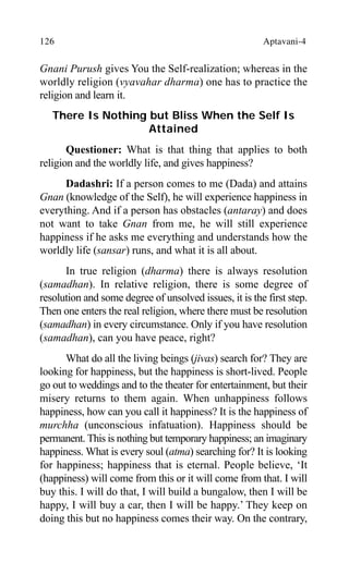 126 Aptavani-4
Gnani Purush gives You the Self-realization; whereas in the
worldly religion (vyavahar dharma) one has to practice the
religion and learn it.
There Is Nothing but Bliss When the Self Is
Attained
Questioner: What is that thing that applies to both
religion and the worldly life, and gives happiness?
Dadashri: If a person comes to me (Dada) and attains
Gnan (knowledge of the Self), he will experience happiness in
everything. And if a person has obstacles (antaray) and does
not want to take Gnan from me, he will still experience
happiness if he asks me everything and understands how the
worldly life (sansar) runs, and what it is all about.
In true religion (dharma) there is always resolution
(samadhan). In relative religion, there is some degree of
resolution and some degree of unsolved issues, it is the first step.
Then one enters the real religion, where there must be resolution
(samadhan) in every circumstance. Only if you have resolution
(samadhan), can you have peace, right?
What do all the living beings (jivas) search for? They are
looking for happiness, but the happiness is short-lived. People
go out to weddings and to the theater for entertainment, but their
misery returns to them again. When unhappiness follows
happiness, how can you call it happiness? It is the happiness of
murchha (unconscious infatuation). Happiness should be
permanent. This is nothing but temporary happiness; an imaginary
happiness. What is every soul (atma) searching for? It is looking
for happiness; happiness that is eternal. People believe, ‘It
(happiness) will come from this or it will come from that. I will
buy this. I will do that, I will build a bungalow, then I will be
happy, I will buy a car, then I will be happy.’ They keep on
doing this but no happiness comes their way. On the contrary,
 