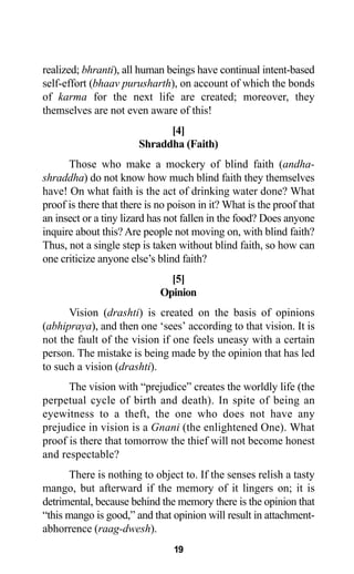 19
realized; bhranti), all human beings have continual intent-based
self-effort (bhaav purusharth), on account of which the bonds
of karma for the next life are created; moreover, they
themselves are not even aware of this!
[4]
Shraddha (Faith)
Those who make a mockery of blind faith (andha-
shraddha) do not know how much blind faith they themselves
have! On what faith is the act of drinking water done? What
proof is there that there is no poison in it? What is the proof that
an insect or a tiny lizard has not fallen in the food? Does anyone
inquire about this? Are people not moving on, with blind faith?
Thus, not a single step is taken without blind faith, so how can
one criticize anyone else’s blind faith?
[5]
Opinion
Vision (drashti) is created on the basis of opinions
(abhipraya), and then one ‘sees’ according to that vision. It is
not the fault of the vision if one feels uneasy with a certain
person. The mistake is being made by the opinion that has led
to such a vision (drashti).
The vision with “prejudice” creates the worldly life (the
perpetual cycle of birth and death). In spite of being an
eyewitness to a theft, the one who does not have any
prejudice in vision is a Gnani (the enlightened One). What
proof is there that tomorrow the thief will not become honest
and respectable?
There is nothing to object to. If the senses relish a tasty
mango, but afterward if the memory of it lingers on; it is
detrimental, because behind the memory there is the opinion that
“this mango is good,” and that opinion will result in attachment-
abhorrence (raag-dwesh).
 