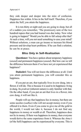 Aptavani-4 127
they sink deeper and deeper into the mire of confusion.
Happiness lies within. It lies in the Self itself. Therefore, if you
attain the Self, you attain the happiness.
It is ten-thirty at night and you are going to sleep, but all
of a sudden you remember, ‘The promissory note of the two
hundred rupees that you had loaned was due today. Now what
is going to happen?’Would you be able to fall asleep after that?
At such a time, will you not need something to ease your mind?
Without solutions, a man can go insane or increase his blood
pressure and develop heart problems. If he can find a solution,
he can be at peace.
Bliss Only in Self-Realization
Questioner: You have spoken about temporary happiness
(anand) and permanent happiness (anand). But how can we tell
the difference between them if we have not yet experienced that
happiness?
Dadashri: You will not know the difference at all. Until
you attain permanent happiness, you will consider this as
happiness.
If you put an ant, that typically lives in cow dung, into a
flower, it will die. This is because it is used to its happiness: living
in dung. Its prakruti (inherent nature) is only familiar with that.
On the other hand, if you put an ant that lives in a flower, into
cow dung, it will not like it.
People will say that happiness lies in money, but there are
some ascetics (sadhus) who will not accept money even if you
offered it to them. Even if you come to give me all the gold in
the world, I would not take it, because I do not find any
happiness in money or wealth at all. Therefore, happiness does
not lie in money. If there was happiness in money, then everyone
would derive the same experience from it. Whereas the Atma’s
(of the Self) happiness can be experienced by everyone. This is
 