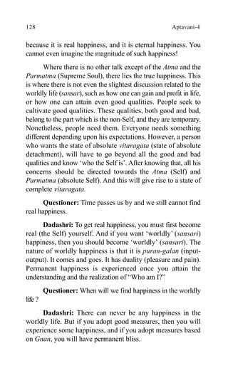 128 Aptavani-4
because it is real happiness, and it is eternal happiness. You
cannot even imagine the magnitude of such happiness!
Where there is no other talk except of the Atma and the
Parmatma (Supreme Soul), there lies the true happiness. This
is where there is not even the slightest discussion related to the
worldly life (sansar), such as how one can gain and profit in life,
or how one can attain even good qualities. People seek to
cultivate good qualities. These qualities, both good and bad,
belong to the part which is the non-Self, and they are temporary.
Nonetheless, people need them. Everyone needs something
different depending upon his expectations. However, a person
who wants the state of absolute vitaragata (state of absolute
detachment), will have to go beyond all the good and bad
qualities and know ‘who the Self is’. After knowing that, all his
concerns should be directed towards the Atma (Self) and
Parmatma (absolute Self). And this will give rise to a state of
complete vitaragata.
Questioner: Time passes us by and we still cannot find
real happiness.
Dadashri: To get real happiness, you must first become
real (the Self) yourself. And if you want ‘worldly’ (sansari)
happiness, then you should become ‘worldly’ (sansari). The
nature of worldly happiness is that it is puran-galan (input-
output). It comes and goes. It has duality (pleasure and pain).
Permanent happiness is experienced once you attain the
understanding and the realization of “Who am I?”
Questioner: When will we find happiness in the worldly
life ?
Dadashri: There can never be any happiness in the
worldly life. But if you adopt good measures, then you will
experience some happiness, and if you adopt measures based
on Gnan, you will have permanent bliss.
 