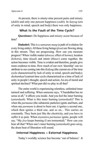 Aptavani-4 129
At present, there is ninety-nine percent pains and misery
(dukh) and only one percent happiness (sukh). In Satyug (era
of unity in mind, speech and body) there was only happiness.
What Is the Fault of the Time Cycle?
Questioner: Do happiness and misery occur because of
time?
Dadashri: This is a samsaran marg (a path of evolution for
every living entity).All these living beings (jivas) are flowing along
in this stream. They are progressing. How can you measure
progress? When visible matter (dravya; effect of karma), location
(kshetra), time (kaad) and intent (bhaav) come together, the
action becomes visible. Time is evident and therefore, people give
more credence to time. How much of our own ‘doership’ can we
attribute to our coming into this Kaliyug (the current era of the time
cycle characterized by lack of unity in mind, speech and body);
dushamkaal (current time cycle characterized as a time of lack of
unity in people’s thought, speech and action;An era of moral and
spiritual decline)? What part did we play in all that?
The entire world is experiencing relentless, unlimited inner
turmoil and suffering. When someone says, “Chandubhai has no
sense at all,” it affects you inside.And you feel the inner burning
(antardaah). What is this inner burning (antardaah)? This is
when the parmanus (the subatomic particles) ignite and burn, and
when one parmanu is about to burn out, it ignites a second one,
which then ignites a third one, and so on... This carries on
constantly. They burn just like the electricity, and you have to
suffer it as pain. When excessive parmanus ignite, people will
say, “My jiva keeps burning (I am tormented).” How can you
bear all that? When one’s inner burning (antardaah) goes away,
the drum beat of liberation will sound.
Internal Happiness – External Happiness
Today’s worldly science has become ‘out of balance’. It
 