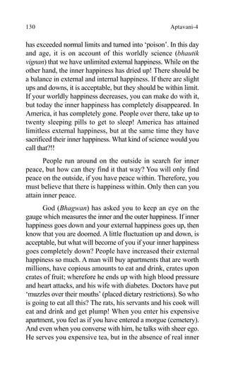 130 Aptavani-4
has exceeded normal limits and turned into ‘poison’. In this day
and age, it is on account of this worldly science (bhautik
vignan) that we have unlimited external happiness. While on the
other hand, the inner happiness has dried up! There should be
a balance in external and internal happiness. If there are slight
ups and downs, it is acceptable, but they should be within limit.
If your worldly happiness decreases, you can make do with it,
but today the inner happiness has completely disappeared. In
America, it has completely gone. People over there, take up to
twenty sleeping pills to get to sleep! America has attained
limitless external happiness, but at the same time they have
sacrificed their inner happiness. What kind of science would you
call that?!!
People run around on the outside in search for inner
peace, but how can they find it that way? You will only find
peace on the outside, if you have peace within. Therefore, you
must believe that there is happiness within. Only then can you
attain inner peace.
God (Bhagwan) has asked you to keep an eye on the
gauge which measures the inner and the outer happiness. If inner
happiness goes down and your external happiness goes up, then
know that you are doomed. A little fluctuation up and down, is
acceptable, but what will become of you if your inner happiness
goes completely down? People have increased their external
happiness so much. A man will buy apartments that are worth
millions, have copious amounts to eat and drink, crates upon
crates of fruit; wherefore he ends up with high blood pressure
and heart attacks, and his wife with diabetes. Doctors have put
‘muzzles over their mouths’ (placed dietary restrictions). So who
is going to eat all this? The rats, his servants and his cook will
eat and drink and get plump! When you enter his expensive
apartment, you feel as if you have entered a morgue (cemetery).
And even when you converse with him, he talks with sheer ego.
He serves you expensive tea, but in the absence of real inner
 