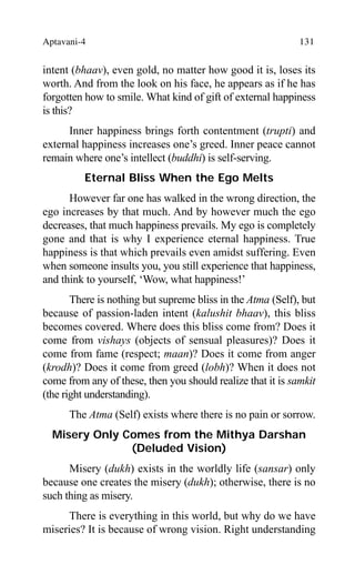 Aptavani-4 131
intent (bhaav), even gold, no matter how good it is, loses its
worth. And from the look on his face, he appears as if he has
forgotten how to smile. What kind of gift of external happiness
is this?
Inner happiness brings forth contentment (trupti) and
external happiness increases one’s greed. Inner peace cannot
remain where one’s intellect (buddhi) is self-serving.
Eternal Bliss When the Ego Melts
However far one has walked in the wrong direction, the
ego increases by that much. And by however much the ego
decreases, that much happiness prevails. My ego is completely
gone and that is why I experience eternal happiness. True
happiness is that which prevails even amidst suffering. Even
when someone insults you, you still experience that happiness,
and think to yourself, ‘Wow, what happiness!’
There is nothing but supreme bliss in the Atma (Self), but
because of passion-laden intent (kalushit bhaav), this bliss
becomes covered. Where does this bliss come from? Does it
come from vishays (objects of sensual pleasures)? Does it
come from fame (respect; maan)? Does it come from anger
(krodh)? Does it come from greed (lobh)? When it does not
come from any of these, then you should realize that it is samkit
(the right understanding).
The Atma (Self) exists where there is no pain or sorrow.
Misery Only Comes from the Mithya Darshan
(Deluded Vision)
Misery (dukh) exists in the worldly life (sansar) only
because one creates the misery (dukh); otherwise, there is no
such thing as misery.
There is everything in this world, but why do we have
miseries? It is because of wrong vision. Right understanding
 