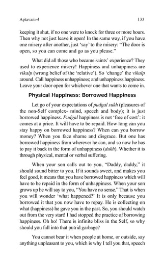 Aptavani-4 133
keeping it shut, if no one were to knock for three or more hours.
Then why not just leave it open! In the same way, if you have
one misery after another, just ‘say’ to the misery: “The door is
open, so you can come and go as you please.”
What did all those who became saints’ experience? They
used to experience misery! Happiness and unhappiness are
vikalp (wrong belief of the ‘relative’). So ‘change’ the vikalp
around. Call happiness unhappiness; and unhappiness happiness.
Leave your door open for whichever one that wants to come in.
Physical Happiness: Borrowed Happiness
Let go of your expectations of pudgal sukh (pleasures of
the non-Self complex- mind, speech and body); it is just
borrowed happiness. Pudgal happiness is not ‘free of cost’: it
comes at a price. It will have to be repaid. How long can you
stay happy on borrowed happiness? When can you borrow
money? When you face shame and disgrace. But one has
borrowed happiness from wherever he can, and so now he has
to pay it back in the form of unhappiness (dukh). Whether it is
through physical, mental or verbal suffering.
When your son calls out to you, “Daddy, daddy,” it
should sound bitter to you. If it sounds sweet, and makes you
feel good, it means that you have borrowed happiness which will
have to be repaid in the form of unhappiness. When your son
grows up he will say to you, “You have no sense.” That is when
you will wonder ‘what happened?’ It is only because you
borrowed it that you now have to repay. He is collecting on
what (happiness) he gave you in the past. So, you should watch
out from the very start! I had stopped the practice of borrowing
happiness. Oh ho! There is infinite bliss in the Self, so why
should you fall into that putrid garbage?
You cannot bear it when people at home, or outside, say
anything unpleasant to you, which is why I tell you that, speech
 